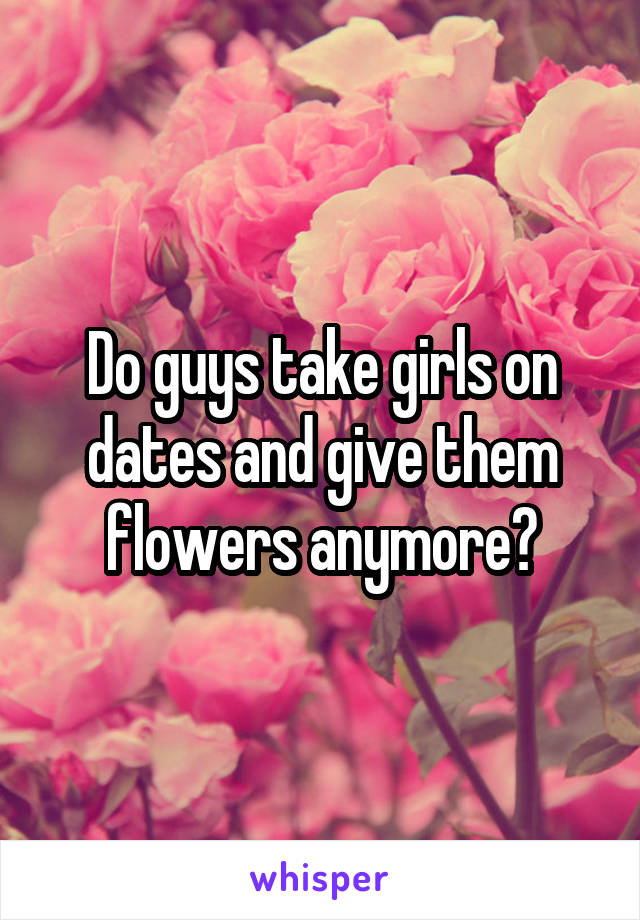 Do guys take girls on dates and give them flowers anymore?