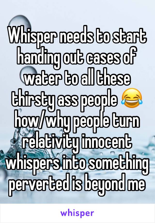 Whisper needs to start handing out cases of water to all these thirsty ass people 😂 how/why people turn relativity innocent whispers into something perverted is beyond me