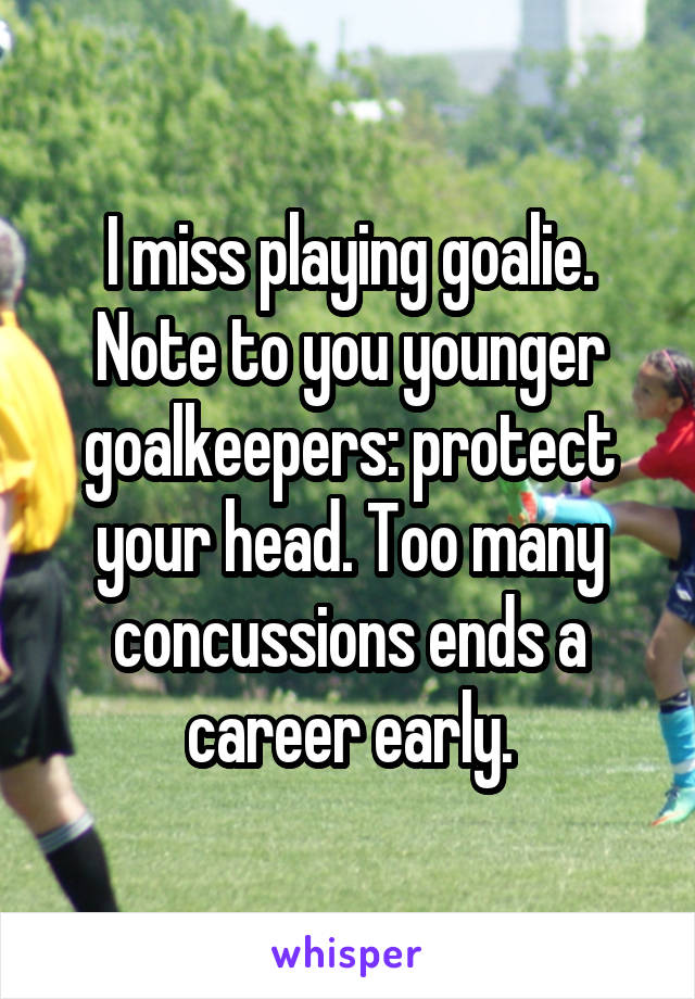 I miss playing goalie. Note to you younger goalkeepers: protect your head. Too many concussions ends a career early.