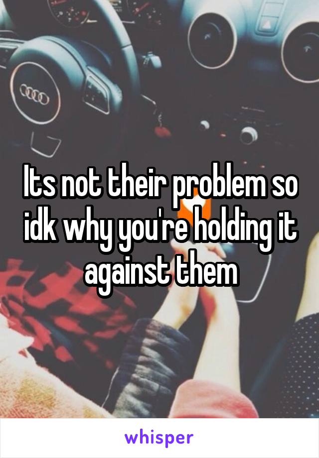 Its not their problem so idk why you're holding it against them