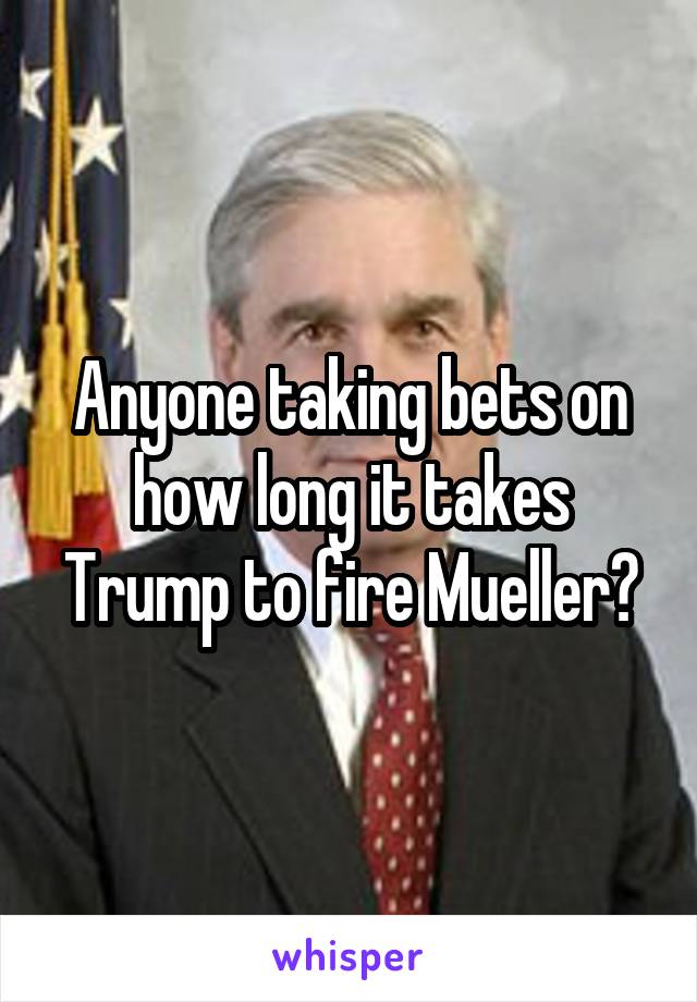 Anyone taking bets on how long it takes Trump to fire Mueller?