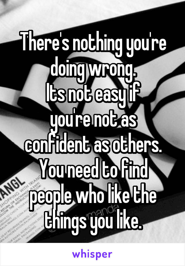 There's nothing you're doing wrong.
Its not easy if
you're not as confident as others.
You need to find
people who like the things you like.