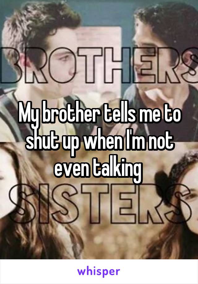 My brother tells me to shut up when I'm not even talking 