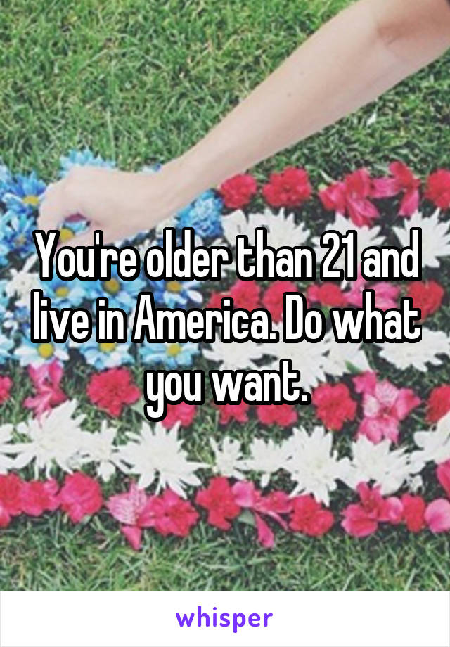 You're older than 21 and live in America. Do what you want.