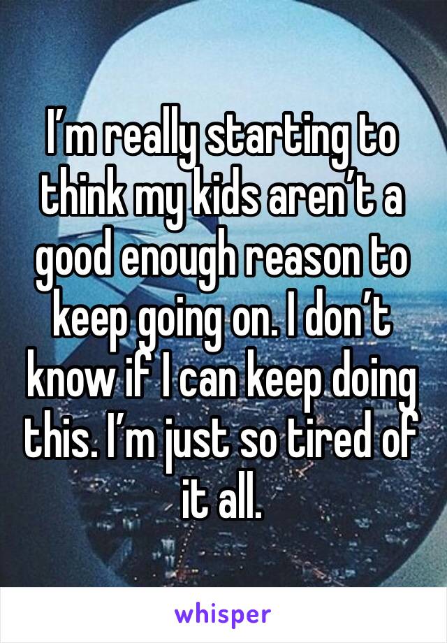 I’m really starting to think my kids aren’t a good enough reason to keep going on. I don’t know if I can keep doing this. I’m just so tired of it all.