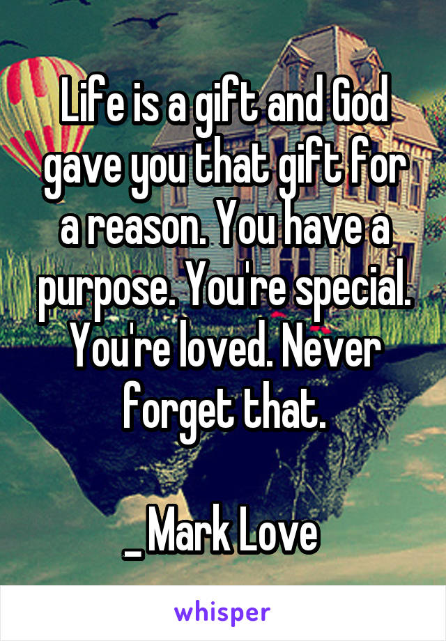 Life is a gift and God gave you that gift for a reason. You have a purpose. You're special. You're loved. Never forget that.

_ Mark Love 