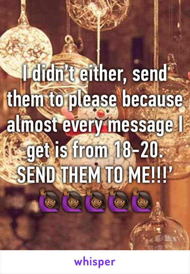 I didn’t either, send them to please because almost every message I get is from 18-20. SEND THEM TO ME!!!’ 🙋🏾🙋🏾🙋🏾🙋🏾🙋🏾