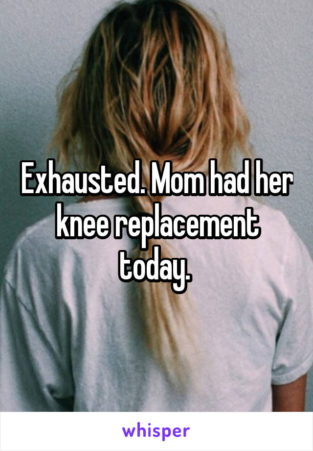 Exhausted. Mom had her knee replacement today. 