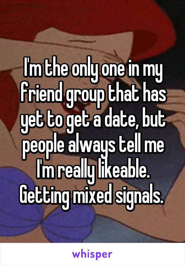 I'm the only one in my friend group that has yet to get a date, but people always tell me I'm really likeable. Getting mixed signals. 