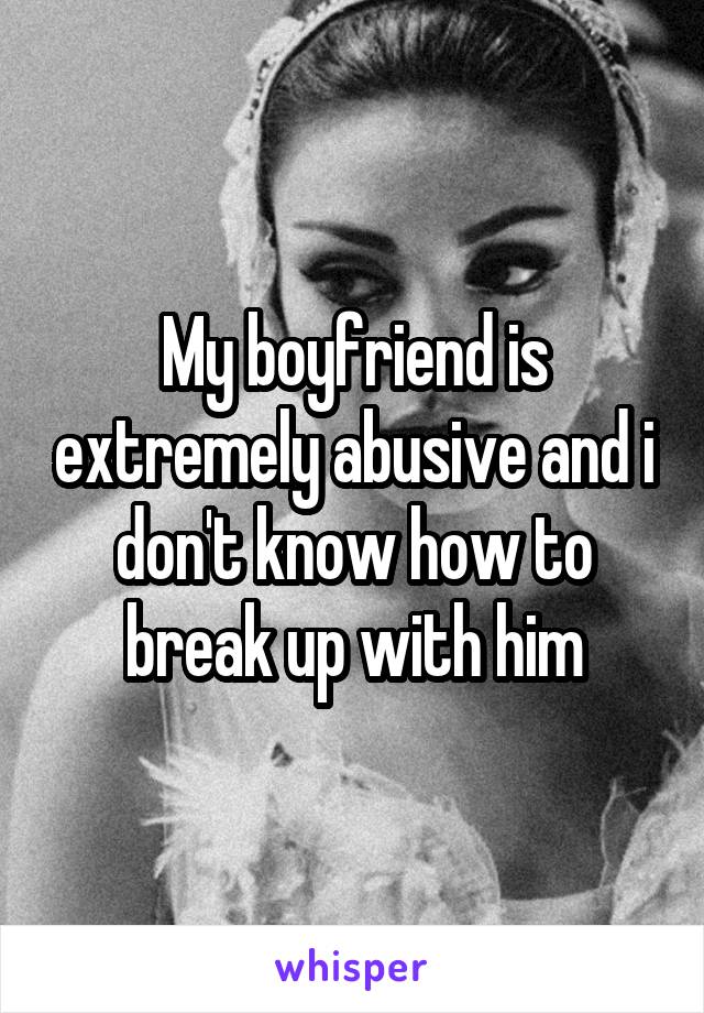 My boyfriend is extremely abusive and i don't know how to break up with him