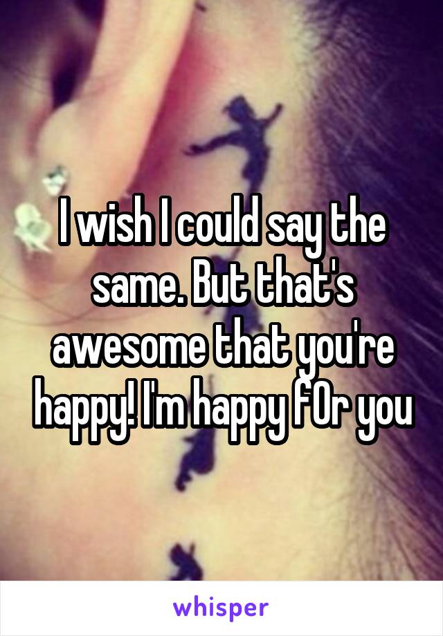 I wish I could say the same. But that's awesome that you're happy! I'm happy fOr you
