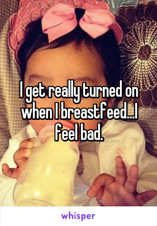 I get really turned on when I breastfeed...I feel bad.