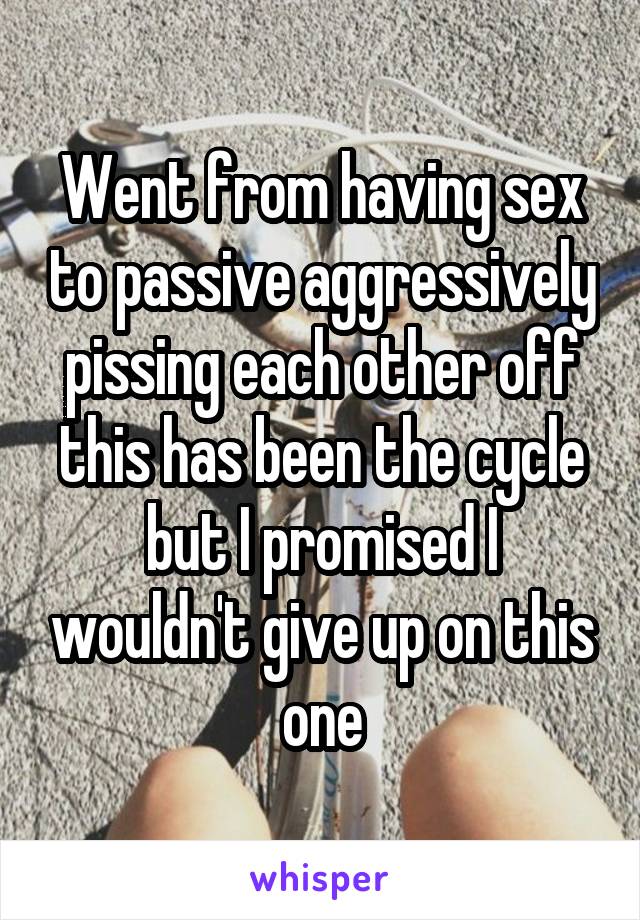 Went from having sex to passive aggressively pissing each other off this has been the cycle but I promised I wouldn't give up on this one