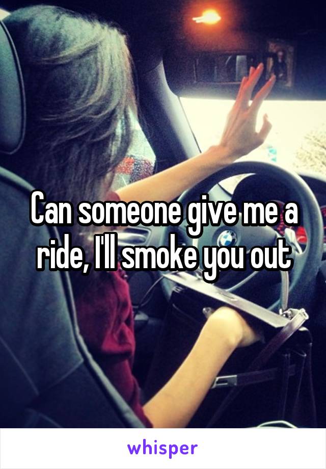 Can someone give me a ride, I'll smoke you out