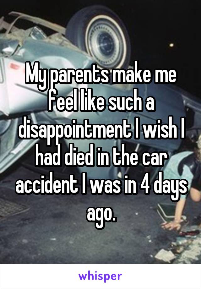 My parents make me feel like such a disappointment I wish I had died in the car accident I was in 4 days ago.