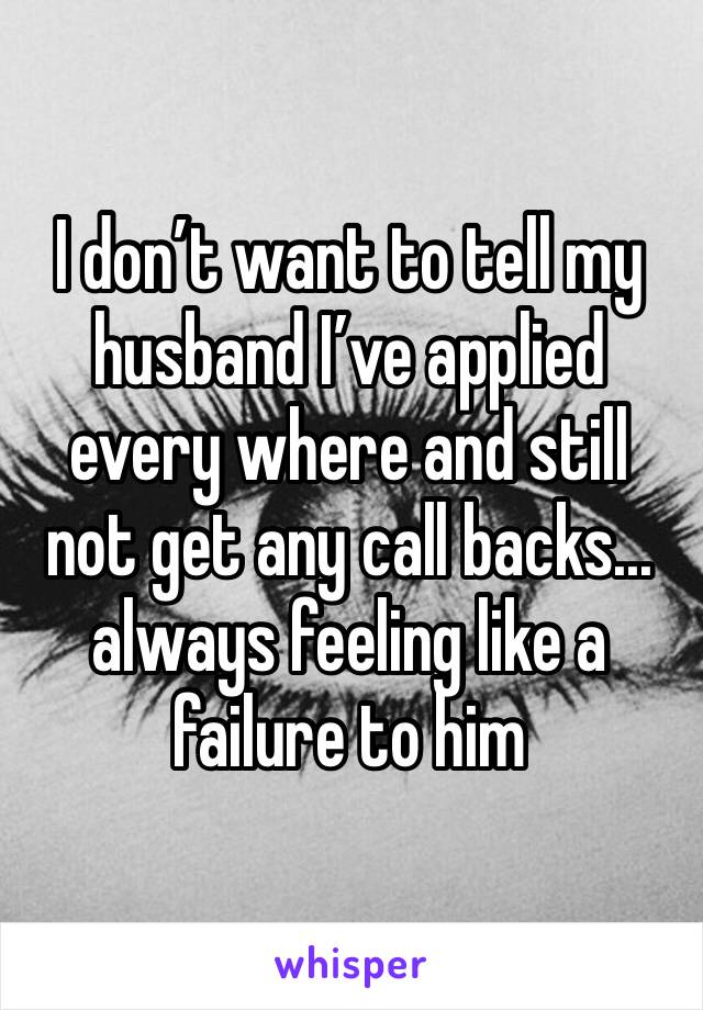I don’t want to tell my husband I’ve applied every where and still not get any call backs... always feeling like a failure to him