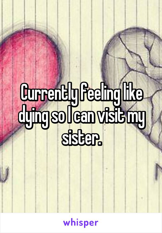 Currently feeling like dying so I can visit my sister.