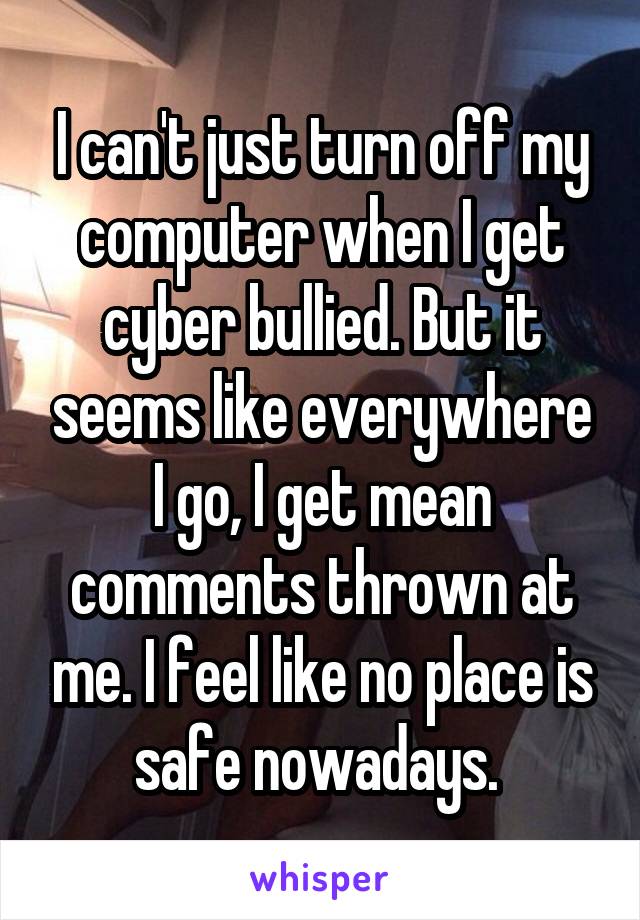 I can't just turn off my computer when I get cyber bullied. But it seems like everywhere I go, I get mean comments thrown at me. I feel like no place is safe nowadays. 