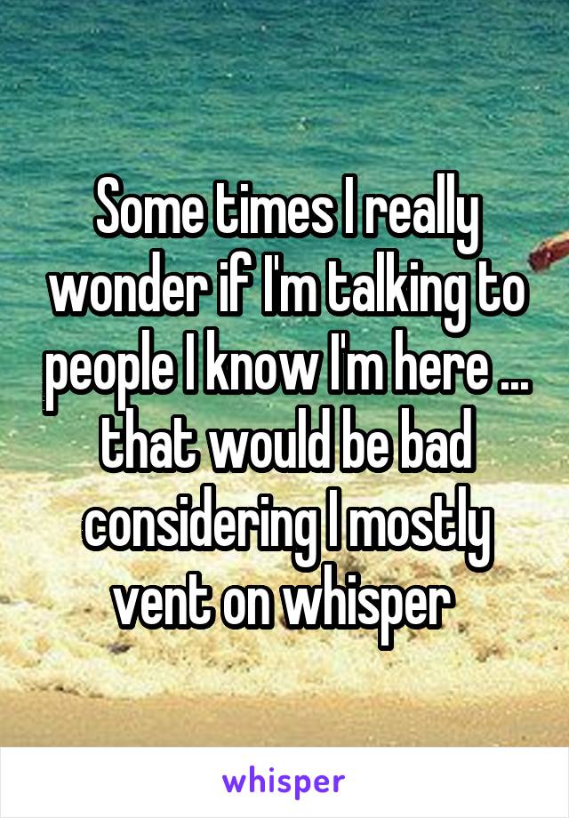 Some times I really wonder if I'm talking to people I know I'm here ... that would be bad considering I mostly vent on whisper 