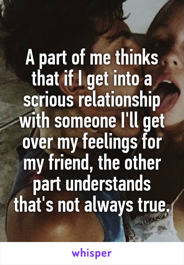 A part of me thinks that if I get into a scrious relationship with someone I'll get over my feelings for my friend, the other part understands that's not always true.