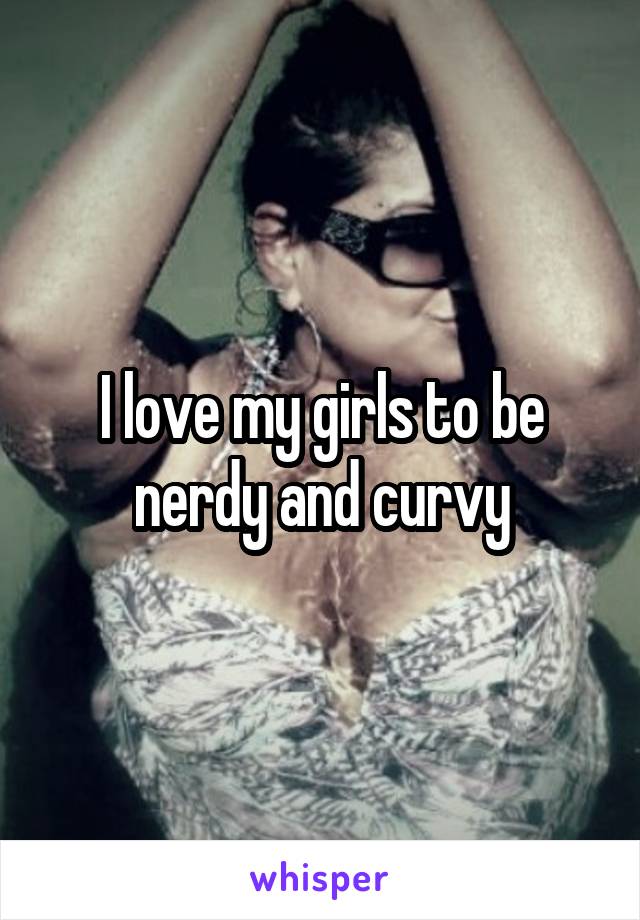 I love my girls to be nerdy and curvy