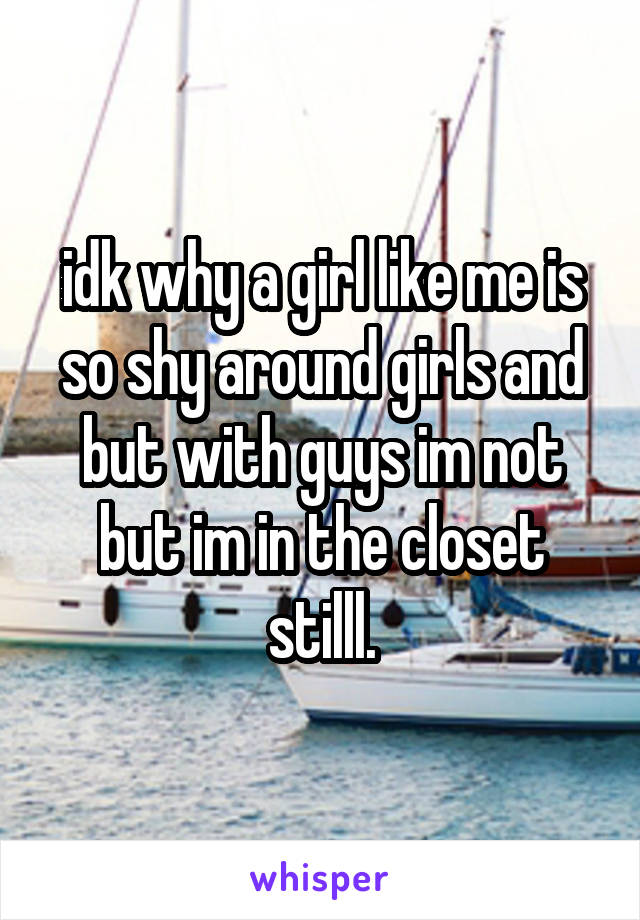 idk why a girl like me is so shy around girls and but with guys im not but im in the closet stilll.