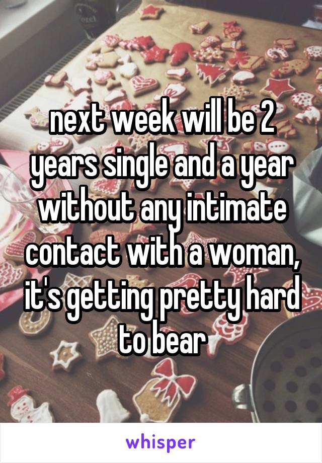 next week will be 2 years single and a year without any intimate contact with a woman, it's getting pretty hard to bear