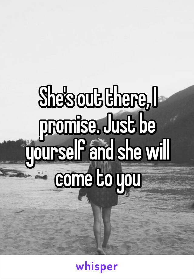 She's out there, I promise. Just be yourself and she will come to you