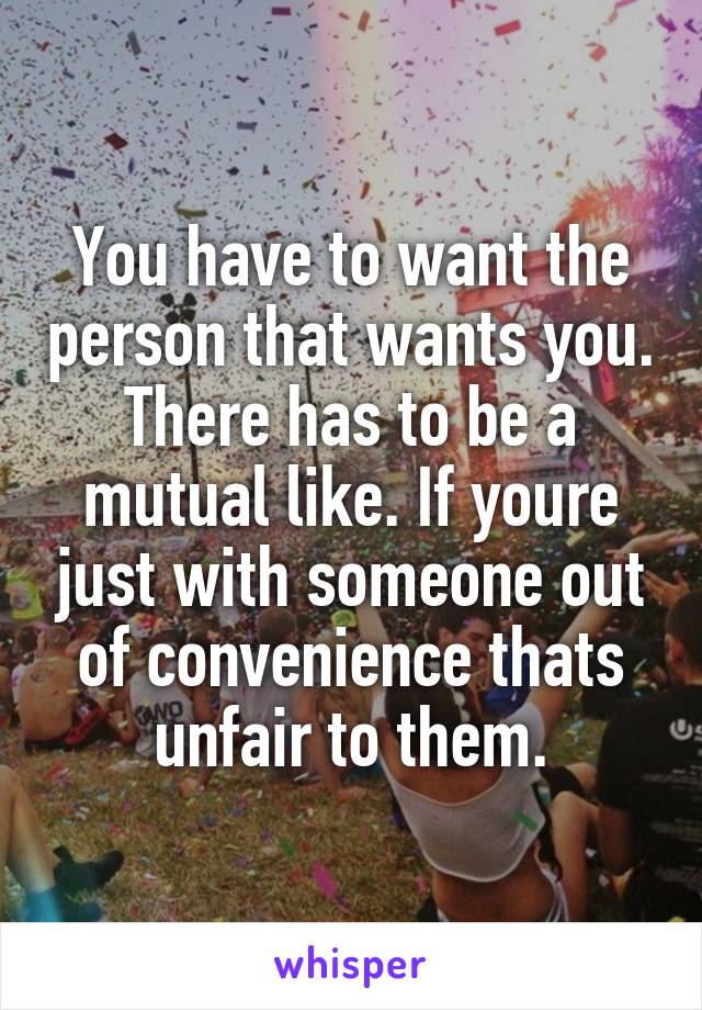 You have to want the person that wants you. There has to be a mutual like. If youre just with someone out of convenience thats unfair to them.