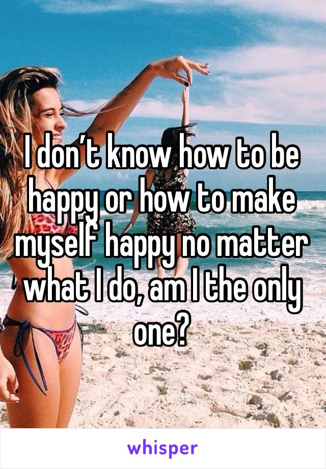 I don’t know how to be happy or how to make myself happy no matter what I do, am I the only one?