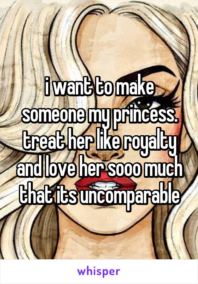 i want to make someone my princess. treat her like royalty and love her sooo much that its uncomparable