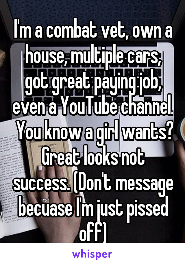 I'm a combat vet, own a house, multiple cars, got great paying job, even a YouTube channel.  You know a girl wants? Great looks not success. (Don't message becuase I'm just pissed off)