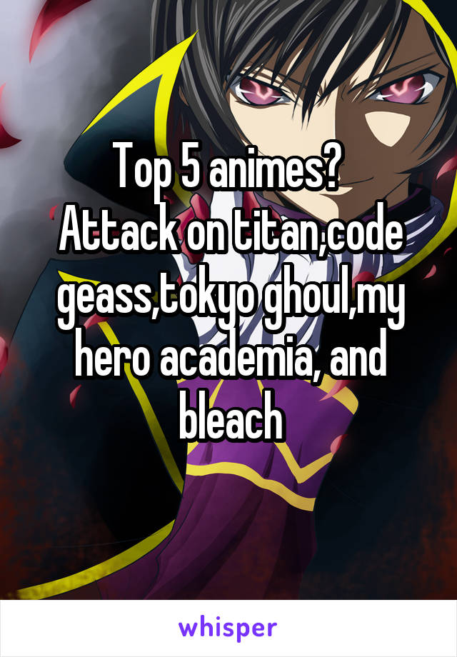 Top 5 animes? 
Attack on titan,code geass,tokyo ghoul,my hero academia, and bleach
