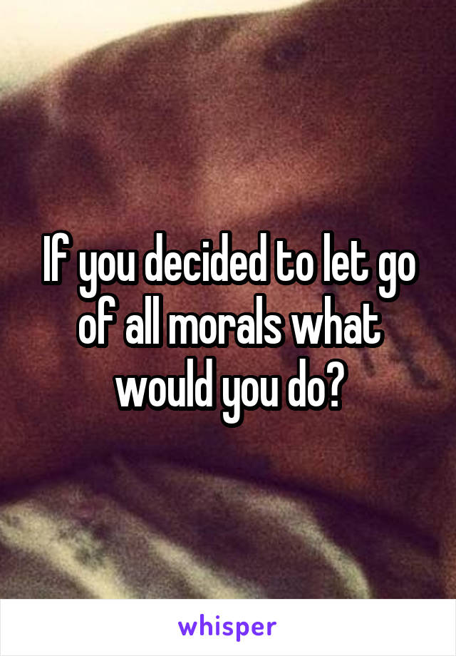 If you decided to let go of all morals what would you do?
