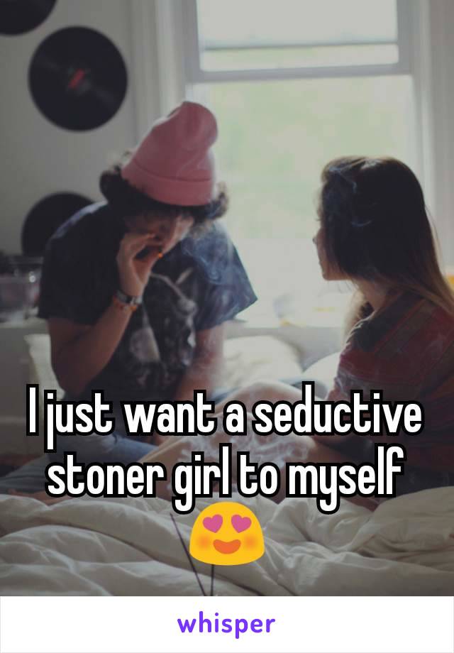 I just want a seductive stoner girl to myself😍