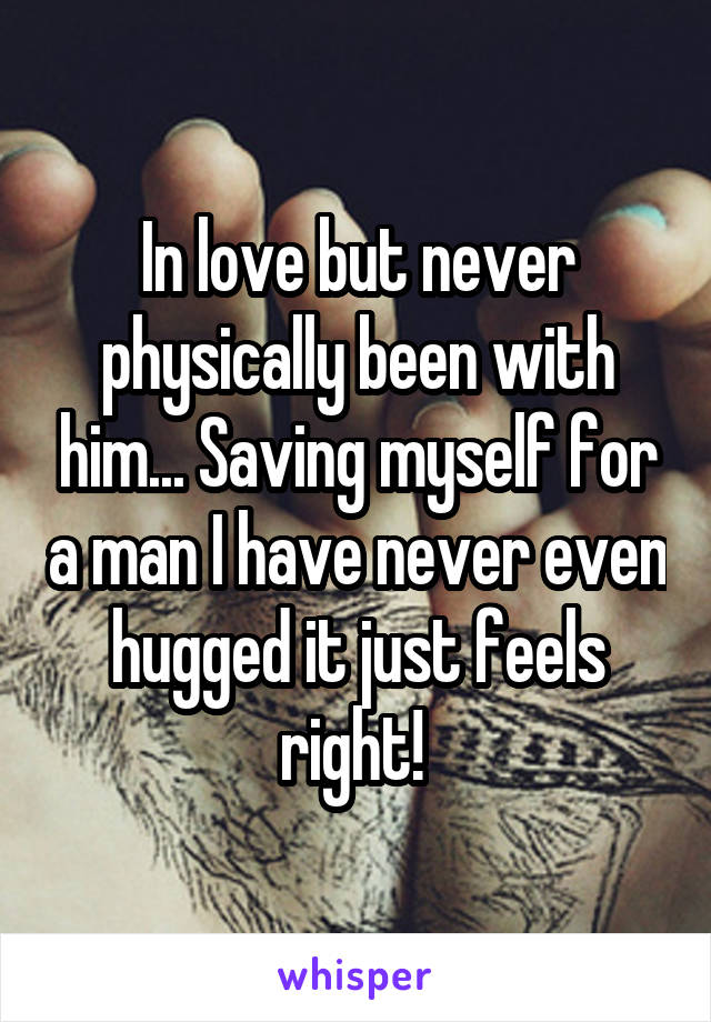 In love but never physically been with him... Saving myself for a man I have never even hugged it just feels right! 