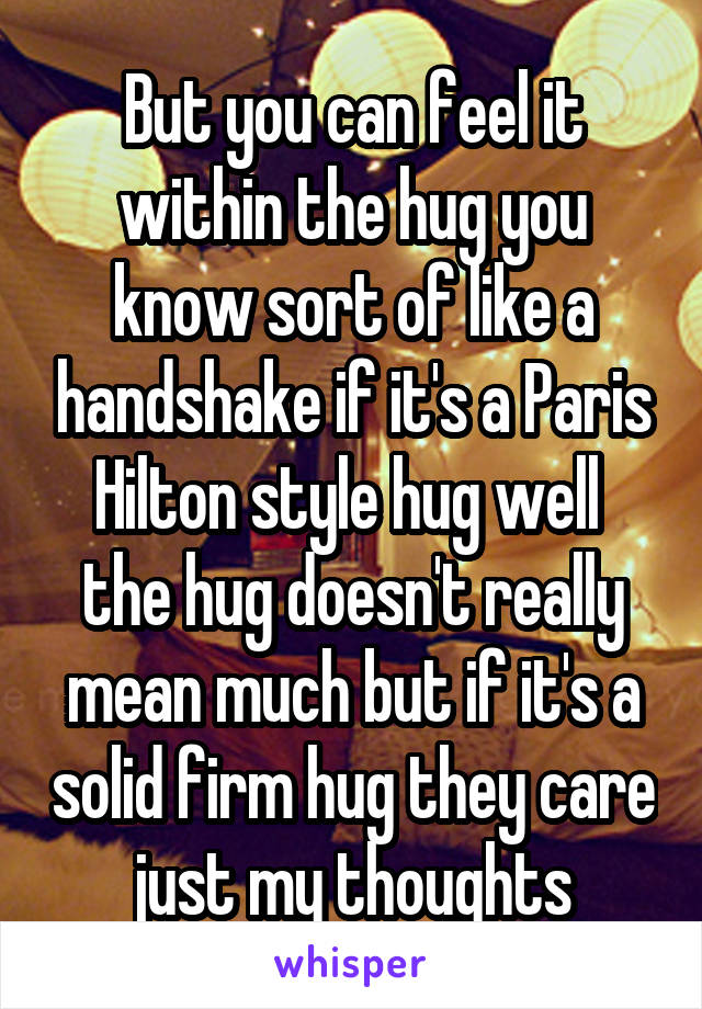 But you can feel it within the hug you know sort of like a handshake if it's a Paris Hilton style hug well  the hug doesn't really mean much but if it's a solid firm hug they care just my thoughts