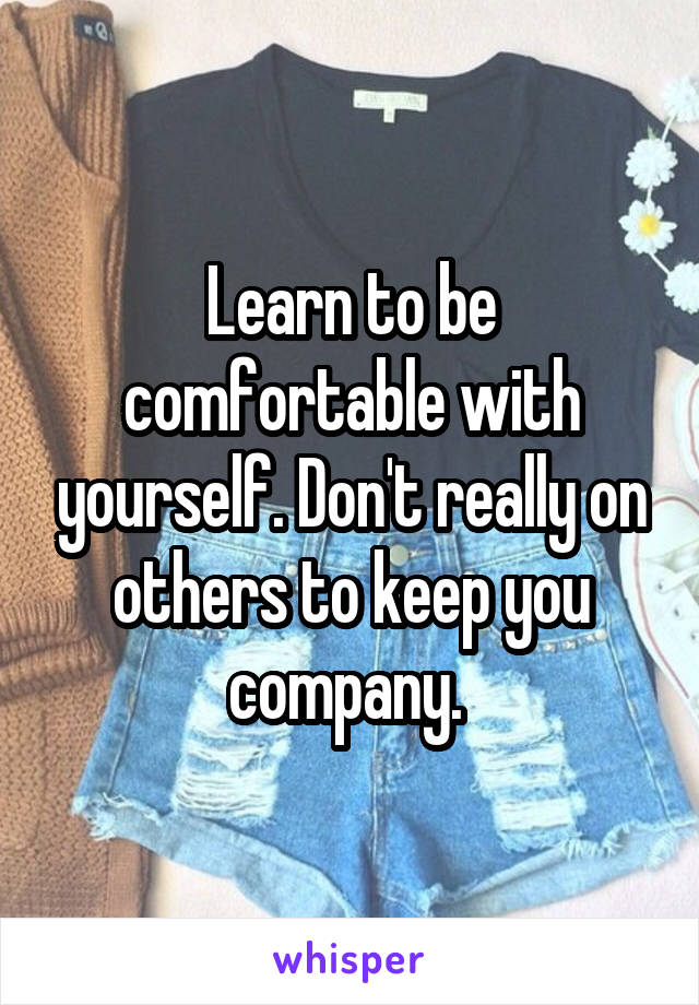 Learn to be comfortable with yourself. Don't really on others to keep you company. 