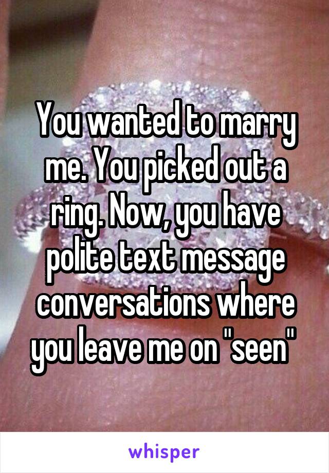 You wanted to marry me. You picked out a ring. Now, you have polite text message conversations where you leave me on "seen" 