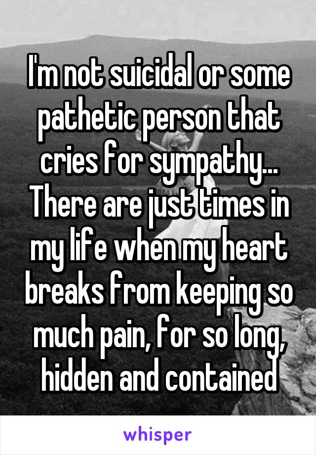 I'm not suicidal or some pathetic person that cries for sympathy...
There are just times in my life when my heart breaks from keeping so much pain, for so long, hidden and contained