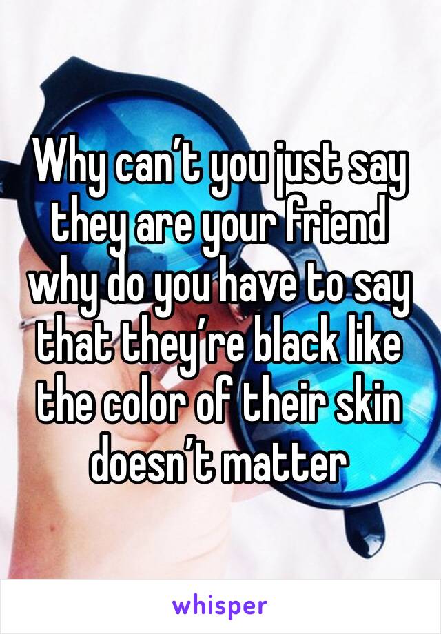 Why can’t you just say they are your friend why do you have to say that they’re black like the color of their skin doesn’t matter 