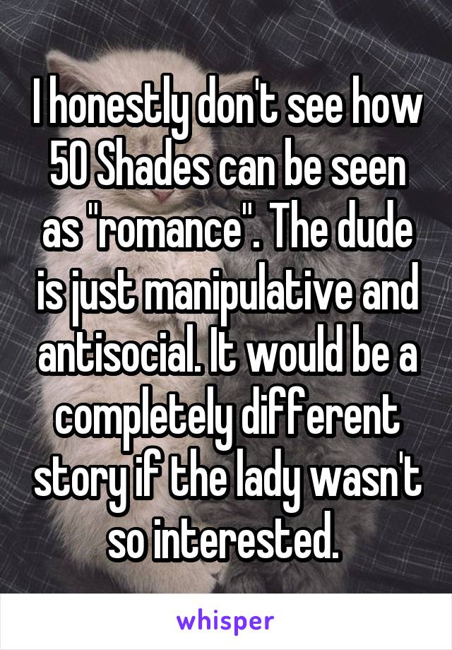 I honestly don't see how 50 Shades can be seen as "romance". The dude is just manipulative and antisocial. It would be a completely different story if the lady wasn't so interested. 