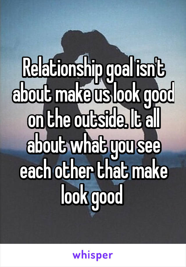 Relationship goal isn't about make us look good on the outside. It all about what you see each other that make look good 