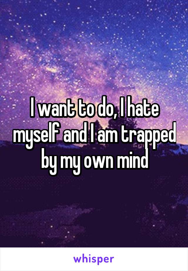I want to do, I hate myself and I am trapped by my own mind