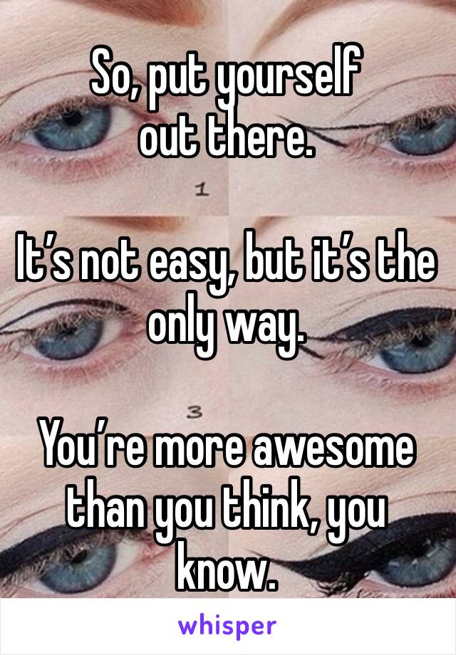 So, put yourself out there.

It’s not easy, but it’s the only way.

You’re more awesome than you think, you know.