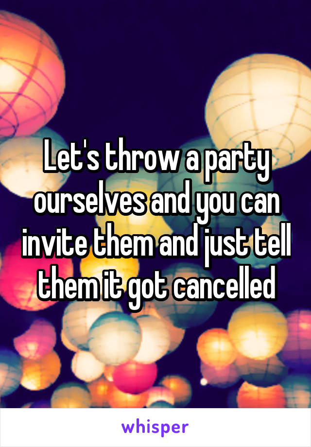 Let's throw a party ourselves and you can invite them and just tell them it got cancelled
