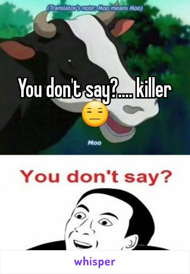 You don't say?.... killer 😑