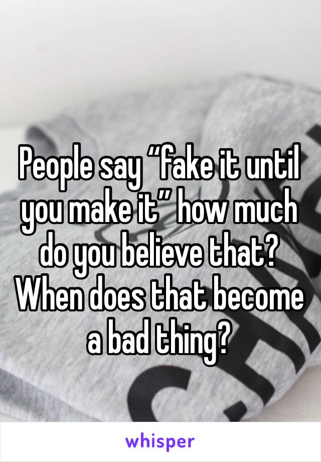 People say “fake it until you make it” how much do you believe that? When does that become a bad thing?