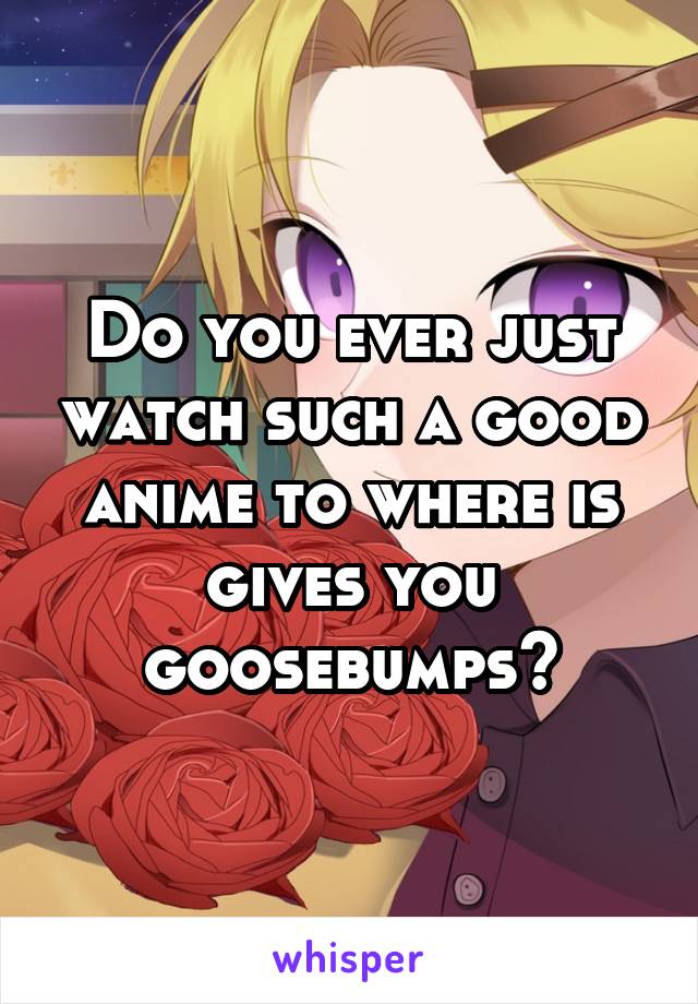 Do you ever just watch such a good anime to where is gives you goosebumps?