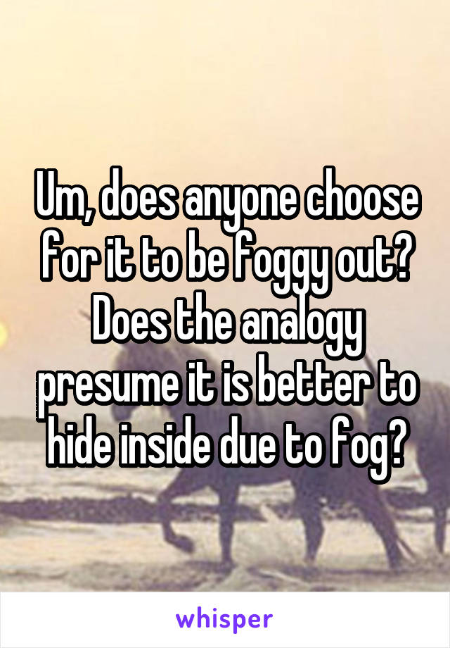 Um, does anyone choose for it to be foggy out? Does the analogy presume it is better to hide inside due to fog?